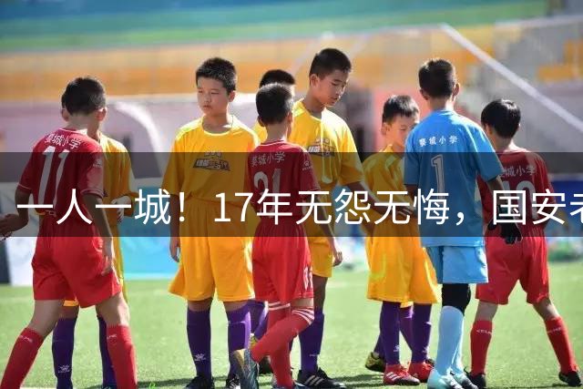 一人一城！17年无怨无悔，国安老将不听父亲劝告，为球队燃尽所有
