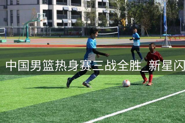 中国男篮热身赛三战全胜 新星闪耀展现未来希望