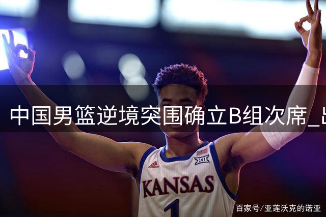 中国男篮逆境突围确立B组次席 出线命运惊险改写