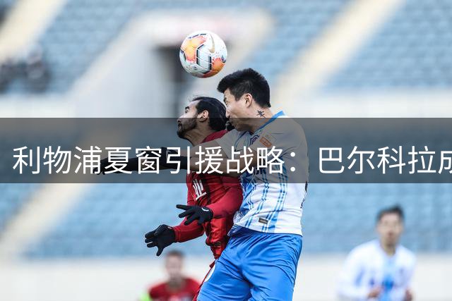 利物浦夏窗引援战略：巴尔科拉成锋线头号目标，备选方案浮出水面