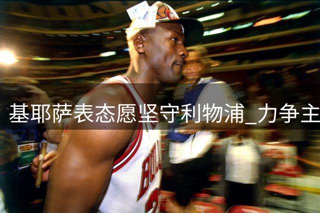 基耶萨表态愿坚守利物浦 力争主力位置并瞄准意大利队征召