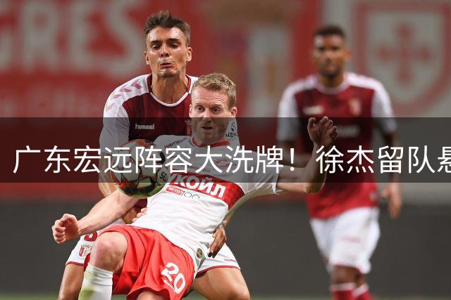 广东宏远阵容大洗牌！徐杰留队悬念揭晓 朱芳雨街头暖心互动引热议