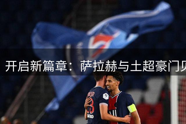 开启新篇章：萨拉赫与土超豪门贝西克塔斯达成协议