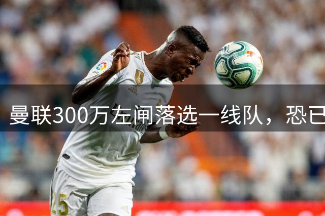 曼联300万左闸落选一线队，恐已成失败转会！英媒断言他毫无前途