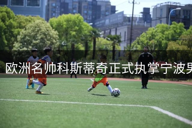 欧洲名帅科斯蒂奇正式执掌宁波男篮帅印 球队备战新赛季全面启动