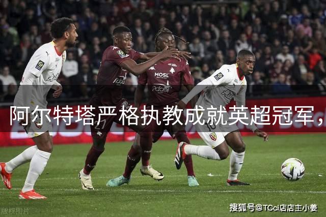 阿尔特塔严格执教成就英超冠军，因卡皮耶揭秘人性化魅力