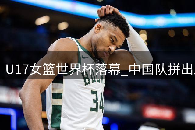 U17女篮世界杯落幕 中国队拼出血性创近十年最佳战绩